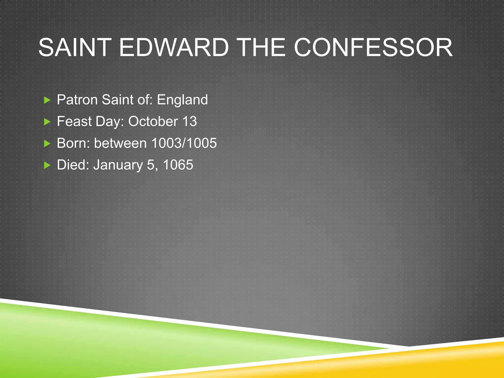SAINT EDWARD THE CONFESSOR
 Patron Saint of: England
 Feast Day: October 13
 Born: between 1003/1005
 Died: January 5, 1065
 