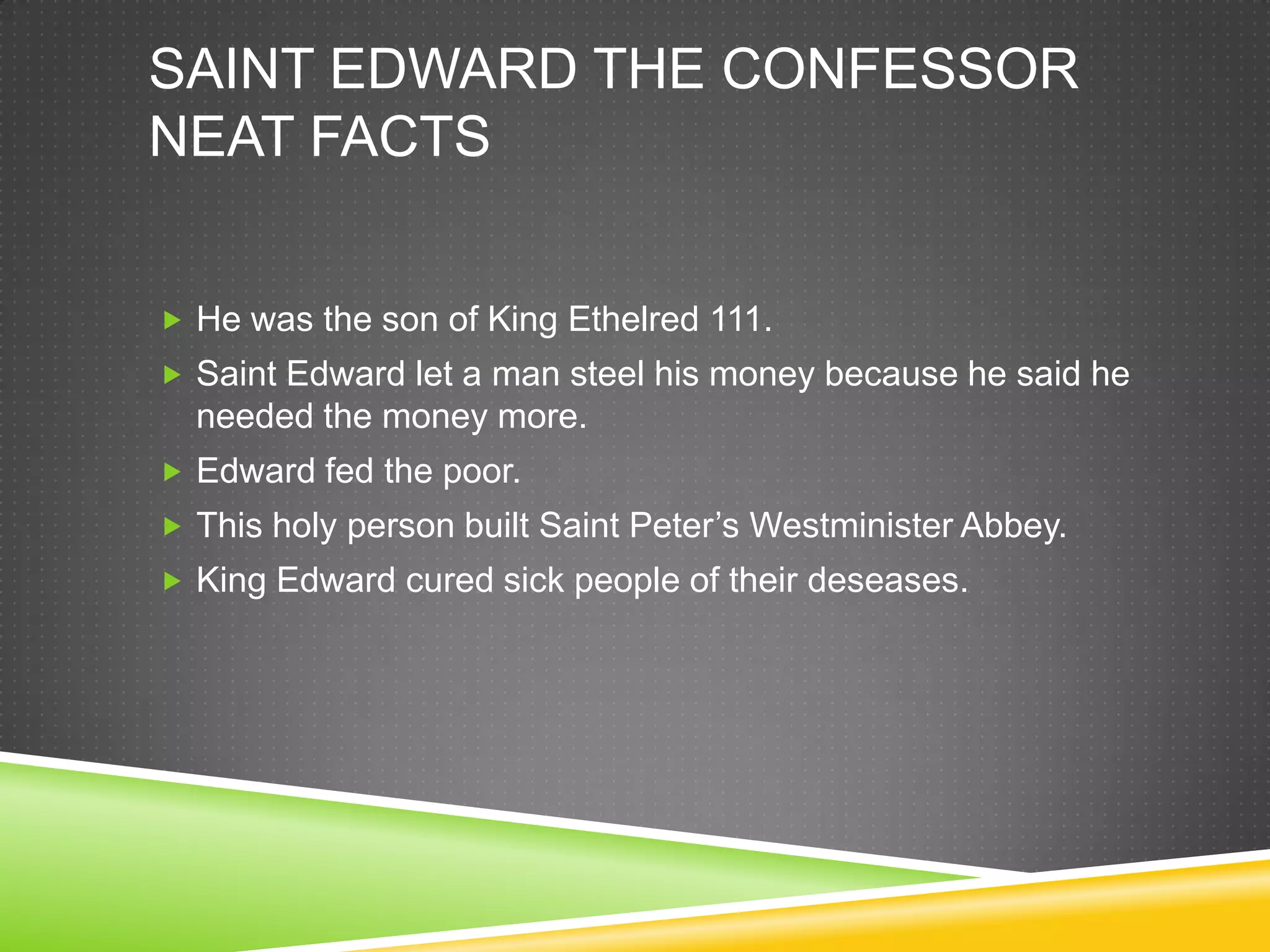 SAINT EDWARD THE CONFESSOR
NEAT FACTS


 He was the son of King Ethelred 111.
 Saint Edward let a man steel his money because he said he
  needed the money more.
 Edward fed the poor.
 This holy person built Saint Peter’s Westminister Abbey.
 King Edward cured sick people of their deseases.
 