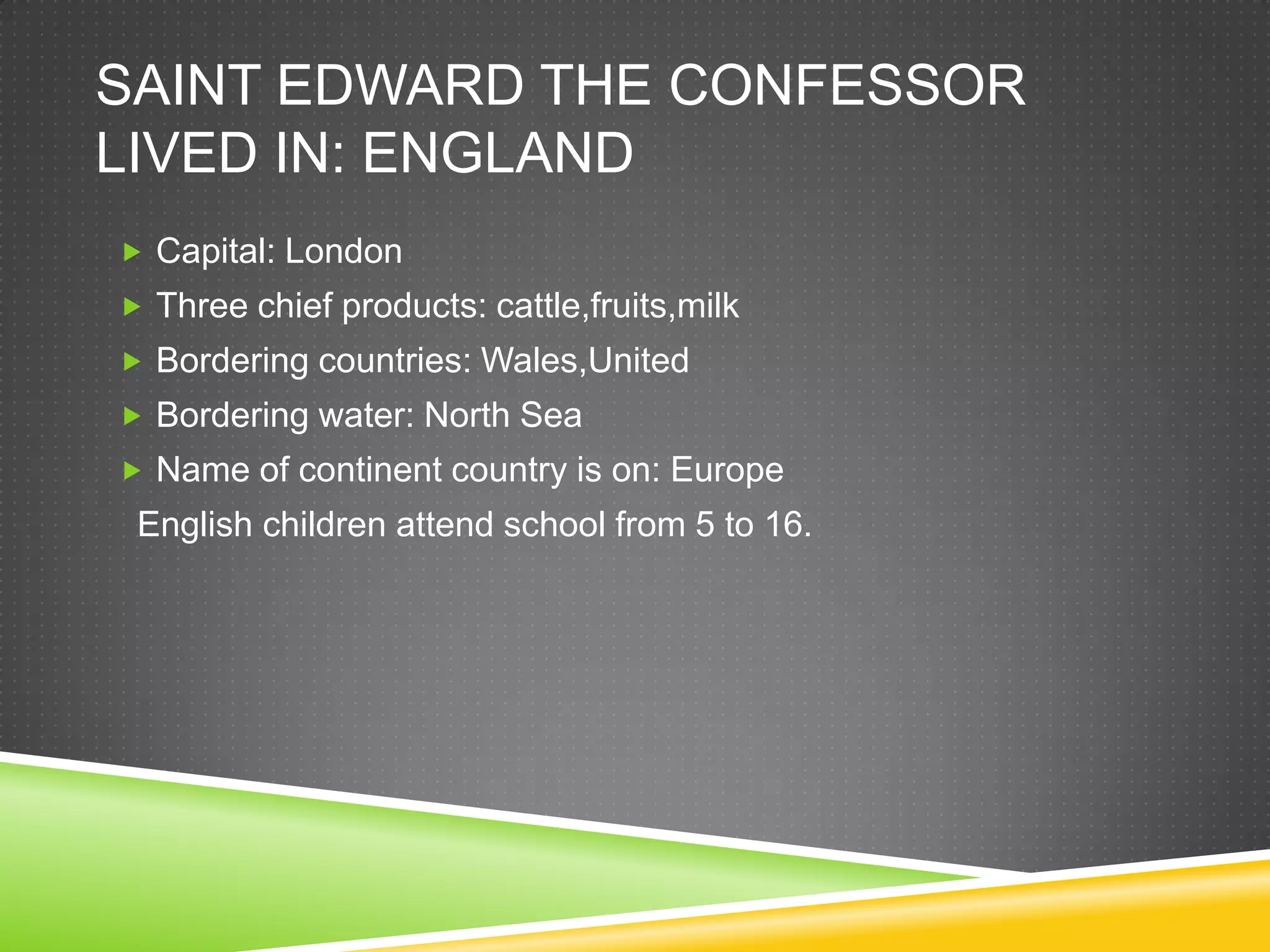 SAINT EDWARD THE CONFESSOR
LIVED IN: ENGLAND
 Capital: London
 Three chief products: cattle,fruits,milk
 Bordering countries: Wales,United
 Bordering water: North Sea
 Name of continent country is on: Europe
 English children attend school from 5 to 16.
 