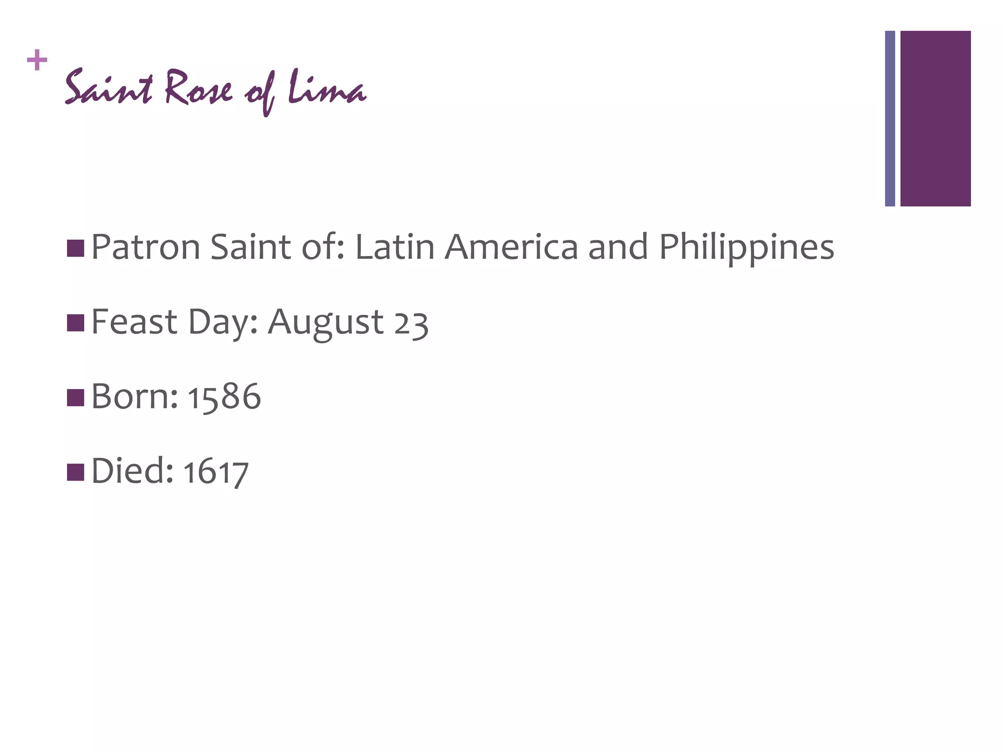+
    Saint Rose of Lima


     Patron Saint of: Latin America and Philippines

     Feast Day: August 23

     Born: 1586

     Died: 1617
 