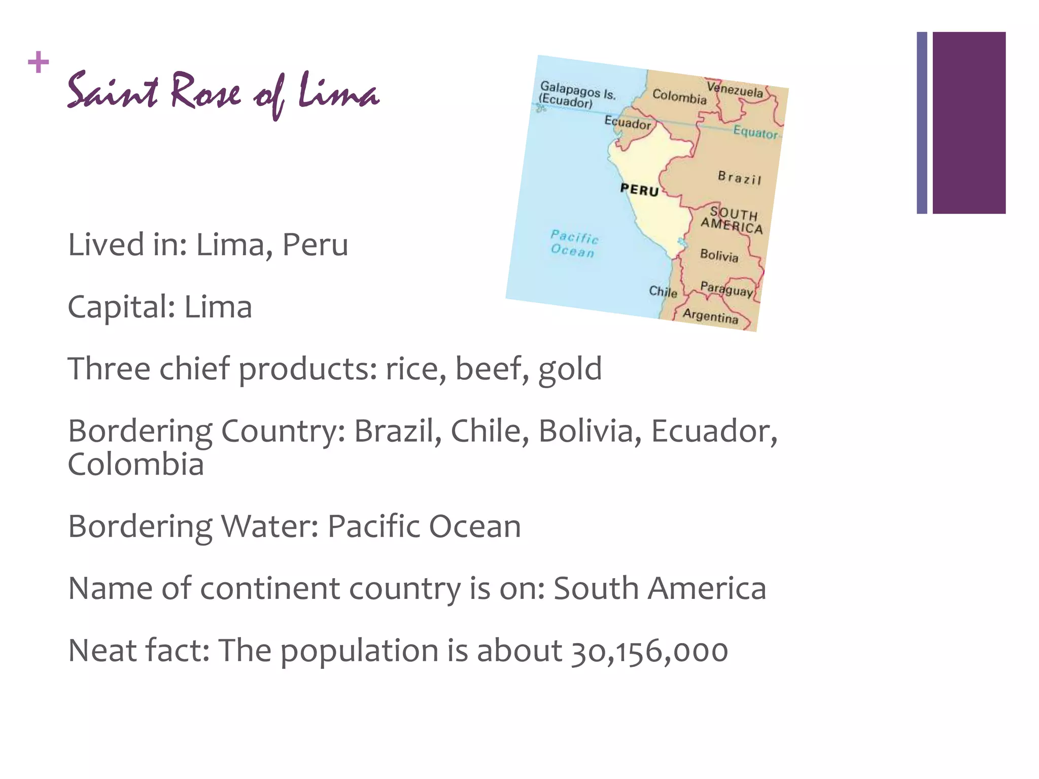 +
    Saint Rose of Lima

    Lived in: Lima, Peru
    Capital: Lima
    Three chief products: rice, beef, gold
    Bordering Country: Brazil, Chile, Bolivia, Ecuador,
    Colombia
    Bordering Water: Pacific Ocean
    Name of continent country is on: South America
    Neat fact: The population is about 3o,156,000
 