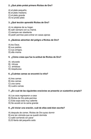 2. ¿Qué plato probó primero Ricitos de Oro?
A) el plato pequeño.
B) el plato mediano.
C) el plato grande
D) no probó plato
3. ¿Qué lección aprendió Ricitos de Oro?
A) no alejarse de su hogar.
B) salir siempre con su mamá.
C) siempre ser obediente
D) pedir permiso para entrar en casas ajenas
4. ¿Quiénes advertían del peligro a Ricitos de Oro?
A) los Osos.
B) sus padres.
C) sus amigos.
D) ella misma
5. ¿Cómo crees que fue la actitud de Ricitos de Oro?
A) educada
B) intrusa
C) amistosa
D) respetuosa
6. ¿Cuántas camas se encontró la niña?
A) tres camas
B) dos camas
C) una cama
D) cuatro camas
7. ¿En cual de las siguientes oraciones se presenta un sustantivo propio?
A) Los osos regresaron a casa
B) Ricitos de Oro pide permiso
C) Esta sopa esta muy caliente
D) Se acostó en la cama grande
8. ¿Al iniciar una oración, cuál de ellas está bien escrita?
A) después de comer, Ricitos de Oro quiso dormir
B) era tan cómoda que se quedó dormida
C) salió corriendo sin parar
D) El llanto del pequeño osito
 