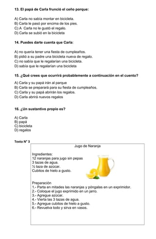 13. El papá de Carla frunció el ceño porque:
A) Carla no sabía montar en bicicleta.
B) Carla le pasó por encima de los pies.
C) A Carla no le gustó el regalo.
D) Carla se subió en la bicicleta
14. Puedes darte cuenta que Carla:
A) no quería tener una fiesta de cumpleaños.
B) pidió a su padre una bicicleta nueva de regalo.
C) no sabía que le regalarían una bicicleta.
D) sabía que le regalarían una bicicleta
15. ¿Qué crees que ocurrirá probablemente a continuación en el cuento?
A) Carla y su papá irán al parque
B) Carla se preparará para su fiesta de cumpleaños.
C) Carla y su papá abrirán los regalos.
D) Carla abrirá nuevos regalos
16. ¿Un sustantivo propio es?
A) Carla
B) papá
C) bicicleta
D) regalos
Texto N° 3
Jugo de Naranja
Ingredientes:
12 naranjas para jugo sin pepas.
3 tazas de agua.
½ taza de azúcar.
Cubitos de hielo a gusto.
Preparación
1.- Parta en mitades las naranjas y póngalas en un exprimidor.
2.- Coloque el jugo exprimido en un jarro.
3.- Agregue azúcar.
4.- Vierta las 3 tazas de agua.
5.- Agregue cubitos de hielo a gusto.
6.- Revuelva todo y sirva en vasos.
 