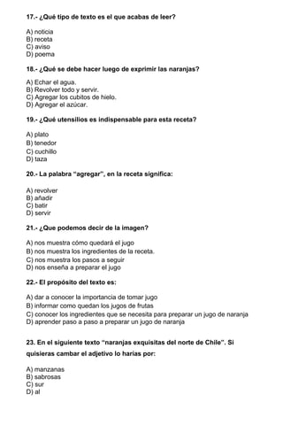 17.- ¿Qué tipo de texto es el que acabas de leer?
A) noticia
B) receta
C) aviso
D) poema
18.- ¿Qué se debe hacer luego de exprimir las naranjas?
A) Echar el agua.
B) Revolver todo y servir.
C) Agregar los cubitos de hielo.
D) Agregar el azúcar.
19.- ¿Qué utensilios es indispensable para esta receta?
A) plato
B) tenedor
C) cuchillo
D) taza
20.- La palabra “agregar”, en la receta significa:
A) revolver
B) añadir
C) batir
D) servir
21.- ¿Que podemos decir de la imagen?
A) nos muestra cómo quedará el jugo
B) nos muestra los ingredientes de la receta.
C) nos muestra los pasos a seguir
D) nos enseña a preparar el jugo
22.- El propósito del texto es:
A) dar a conocer la importancia de tomar jugo
B) informar como quedan los jugos de frutas
C) conocer los ingredientes que se necesita para preparar un jugo de naranja
D) aprender paso a paso a preparar un jugo de naranja
23. En el siguiente texto “naranjas exquisitas del norte de Chile”. Si
quisieras cambar el adjetivo lo harías por:
A) manzanas
B) sabrosas
C) sur
D) al
 