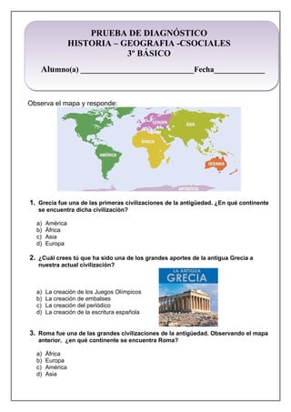 PRUEBA DE DIAGNÓSTICO
HISTORIA – GEOGRAFIA -CSOCIALES
3º BÁSICO
Alumno(a) _____________________________Fecha_____________
Observa el mapa y responde:
1. Grecia fue una de las primeras civilizaciones de la antigüedad. ¿En qué continente
se encuentra dicha civilización?
a) América
b) África
c) Asia
d) Europa
2. ¿Cuál crees tú que ha sido una de los grandes aportes de la antigua Grecia a
nuestra actual civilización?
a) La creación de los Juegos Olímpicos
b) La creación de embalses
c) La creación del periódico
d) La creación de la escritura española
3. Roma fue una de las grandes civilizaciones de la antigüedad. Observando el mapa
anterior, ¿en qué continente se encuentra Roma?
a) África
b) Europa
c) América
d) Asia
 