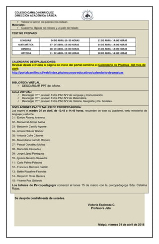 COLEGIO CAMILO HENRÍQUEZ
DIRECCIÓN ACADÉMICA BÁSICA
 Valorar el apoyo de quienes nos rodean.
Materiales:
 Cuaderno, lápices de colores y un palo de helado
TEST ME PREPARO
LENGUAJE 04 DE ABRIL-19: 00 HORAS 11 DE ABRIL- 14: 00 HORAS
MATEMÁTICA 07 DE ABRIL-19: 00 HORAS 14 DE ABRIL- 14: 00 HORAS
CIENCIAS 08 DE ABRIL-19: 00 HORAS 15 DE ABRIL- 14: 00 HORAS
HISTORIA 11 DE ABRIL-19: 00 HORAS 18 DE ABRIL- 14: 00 HORAS
CALENDARIO DE EVALUACIONES:
Revisar desde el Home o página de inicio del portal camilino el Calendario de Pruebas del mes de
abril:
http://portalcamilino.cl/web/index.php/recursos-educativos/calendario-de-pruebas
BIBLIOTECA VIRTUAL:
 DESCARGAR PPT del Afiche.
AULA VIRTUAL:
 Descargar PPT, revisión Ficha PAC N°2 de Lenguaje y Comunicación.
 Descargar PPT, revisión Ficha PAC N°2 de Matemática.
 Descargar PPT, revisión Ficha PAC N°2 de Historia, Geografía y Cs. Sociales.
NIVELACIONES PAC Y/ TALLER DE PSICOPEDAGOGÍA:
Los espero el martes 05 de abril, de 13:45 a 14:45 horas, recuerden de traer su cuaderno, texto ministerial de
lenguaje y estuche.
01.- Evelyn Álvarez Aravena
02.- Monserrat Armijo Salina
03.- Benjamín Castillo Aguirre
04.- Amaro Chávez Gómez
05.- Antonia Cofre Cáceres
06.- Maximiliano Garrido Romero
07.- Pascal González Muñoz
08.- Mario Isla Céspedes
09.- Jorge López Parraguez
10.- Ignacia Navarro Saavedra
11.- Carla Palma Palacios
12.- Francisca Ramírez Castillo
13.- Belén Riquelme Faundes
14.- Benjamín Rivas Herrera
15.- Vicente Roa Gallardo
Los talleres de Psicopedagogía comenzó el lunes 15 de marzo con la psicopedagoga Srta. Catalina
Rojas.
Se despide cordialmente de ustedes.
Victoria Espinoza C.
Profesora Jefe
Maipú, viernes 01 de abril de 2016
 