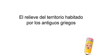 El relieve del territorio habitado
por los antiguos griegos
 