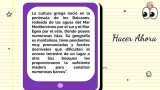 Hacer Ahora
La cultura griega nació en la
península de los Balcanes,
rodeada de las aguas del Mar
Mediterráneo por el sur y el Mar
Egeo por el este, Donde poseía
numerosas islas. Su geografía
es montañosa, tiene pendientes
muy pronunciadas y fuertes
desniveles que diﬁcultan el
acceso terrestre de un lugar a
otro. Sus bosques les
proporcionaron la suﬁciente
madera para construir
numerosos barcos”.
 