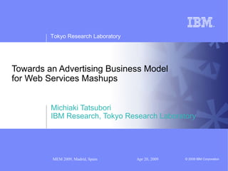 Tokyo Research Laboratory




Towards an Advertising Business Model
for Web Services Mashups


         Michiaki Tatsubori
         IBM Research, Tokyo Research Laboratory




         MEM 2009, Madrid, Spain     Apr 20, 2009   © 2009 IBM Corporation
 