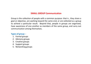 SMALL GROUP Communication 
Group is the collection of people with a common purpose: that is , they share a 
goal or objective, are working toward the same end, or are collected as a group 
to achieve a particular result. Beyond that, people in groups are organized, 
have awareness of one another as members of the same group, and carry out 
communication among themselves. 
Types of group: ‐ 
1. Formal groups 
2. Advisory groups 
3. Creative groups 
4. Support groups 
5. Networking groups 
 