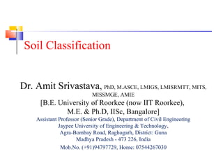 Dr. Amit Srivastava, PhD, M.ASCE, LMIGS, LMISRMTT, MITS,
MISSMGE, AMIE
[B.E. University of Roorkee (now IIT Roorkee),
M.E. & Ph.D, IISc, Bangalore]
Assistant Professor (Senior Grade), Department of Civil Engineering
Jaypee University of Engineering & Technology,
Agra-Bombay Road, Raghogarh, District: Guna
Madhya Pradesh - 473 226, India
Mob.No. (+91)94797729, Home: 07544267030
Soil Classification
 