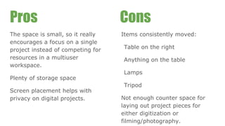 Pros
The space is small, so it really
encourages a focus on a single
project instead of competing for
resources in a multiuser
workspace.
Plenty of storage space
Screen placement helps with
privacy on digital projects.
Items consistently moved:
Table on the right
Anything on the table
Lamps
Tripod
Not enough counter space for
laying out project pieces for
either digitization or
filming/photography.
Cons
 