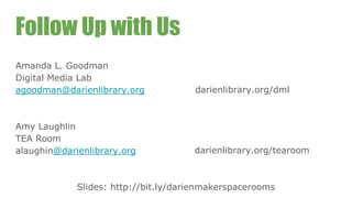 Follow Up with Us
Amanda L. Goodman
Digital Media Lab
agoodman@darienlibrary.org
Amy Laughlin
TEA Room
alaughin@darienlibrary.org
darienlibrary.org/dml
darienlibrary.org/tearoom
Slides: http://bit.ly/darienmakerspacerooms
 