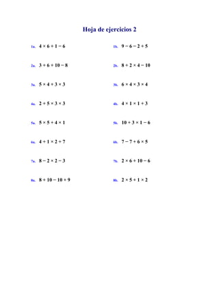 Hoja de ejercicios 2
1a. 4 × 6 + 1 − 6 1b. 9 − 6 − 2 + 5
2a. 3 + 6 + 10 − 8 2b. 8 + 2 × 4 − 10
3a. 5 × 4 + 3 × 3 3b. 6 × 4 × 3 × 4
4a. 2 + 5 × 3 × 3 4b. 4 × 1 × 1 + 3
5a. 5 × 5 + 4 × 1 5b. 10 + 3 × 1 − 6
6a. 4 + 1 × 2 + 7 6b. 7 − 7 + 6 × 5
7a. 8 − 2 × 2 − 3 7b. 2 × 6 + 10 − 6
8a. 8 + 10 − 10 + 9 8b. 2 × 5 + 1 × 2
 