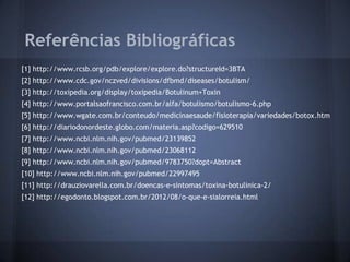Referências Bibliográficas
[1] http://www.rcsb.org/pdb/explore/explore.do?structureId=3BTA
[2] http://www.cdc.gov/nczved/divisions/dfbmd/diseases/botulism/
[3] http://toxipedia.org/display/toxipedia/Botulinum+Toxin
[4] http://www.portalsaofrancisco.com.br/alfa/botulismo/botulismo-6.php
[5] http://www.wgate.com.br/conteudo/medicinaesaude/fisioterapia/variedades/botox.htm
[6] http://diariodonordeste.globo.com/materia.asp?codigo=629510
[7] http://www.ncbi.nlm.nih.gov/pubmed/23139852
[8] http://www.ncbi.nlm.nih.gov/pubmed/23068112
[9] http://www.ncbi.nlm.nih.gov/pubmed/9783750?dopt=Abstract
[10] http://www.ncbi.nlm.nih.gov/pubmed/22997495
[11] http://drauziovarella.com.br/doencas-e-sintomas/toxina-botulinica-2/
[12] http://egodonto.blogspot.com.br/2012/08/o-que-e-sialorreia.html
 