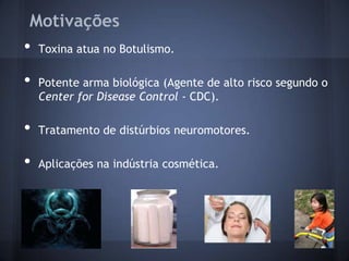 Motivações
•   Toxina atua no Botulismo.

•   Potente arma biológica (Agente de alto risco segundo o
    Center for Disease Control - CDC).

•   Tratamento de distúrbios neuromotores.

•   Aplicações na indústria cosmética.
 