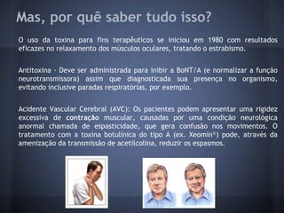 Mas, por quê saber tudo isso?
O uso da toxina para fins terapêuticos se iniciou em 1980 com resultados
eficazes no relaxamento dos músculos oculares, tratando o estrabismo.


Antitoxina - Deve ser administrada para inibir a BoNT/A (e normalizar a função
neurotransmissora) assim que diagnosticada sua presença no organismo,
evitando inclusive paradas respiratórias, por exemplo.


Acidente Vascular Cerebral (AVC): Os pacientes podem apresentar uma rigidez
excessiva de contração muscular, causadas por uma condição neurológica
anormal chamada de espasticidade, que gera confusão nos movimentos. O
tratamento com a toxina botulínica do tipo A (ex. Xeomin®) pode, através da
amenização da transmissão de acetilcolina, reduzir os espasmos.
 