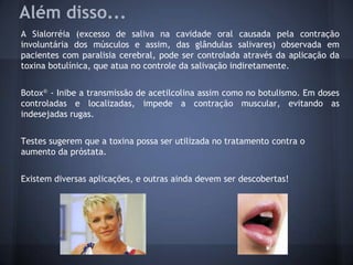 Além disso...
A Sialorréia (excesso de saliva na cavidade oral causada pela contração
involuntária dos músculos e assim, das glândulas salivares) observada em
pacientes com paralisia cerebral, pode ser controlada através da aplicação da
toxina botulínica, que atua no controle da salivação indiretamente.


Botox® - Inibe a transmissão de acetilcolina assim como no botulismo. Em doses
controladas e localizadas, impede a contração muscular, evitando as
indesejadas rugas.


Testes sugerem que a toxina possa ser utilizada no tratamento contra o
aumento da próstata.


Existem diversas aplicações, e outras ainda devem ser descobertas!
 