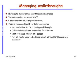 Managing walkthroughs Distribute material for walkthrough in advance. Includes senior technical staff. Chaired by the SQA representative. Task is to record fault for  later  correction Not much time to fix it during walkthrough Other individuals are trained to fix it better Cost of 1  team  vs cost of 1  person Not all faults need to be fixed as not all “faults” flagged are incorrect 