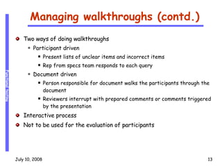 Managing walkthroughs (contd.) Two ways of doing walkthroughs Participant driven Present lists of unclear items and incorrect items Rep from specs team responds to each query Document driven Person responsible for document walks the participants through the document Reviewers interrupt with prepared comments or comments triggered by the presentation Interactive process Not to be used for the evaluation of participants 