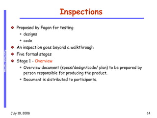 Inspections Proposed by Fagan for testing  designs code An inspection goes beyond a walkthrough Five formal stages Stage 1 -  Overview Overview document (specs/design/code/ plan) to be prepared by person responsible for producing the product. Document is distributed to participants. 
