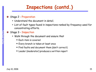 Inspections (contd.) Stage 2 -  Preparation Understand the document in detail. List of fault types found in inspections ranked by frequency used for concentrating efforts. Stage 3 -  Inspection Walk through the document and ensure that Each item is covered Every branch is taken at least once Find faults and document them (don’t correct) Leader (moderator) produces a written report 