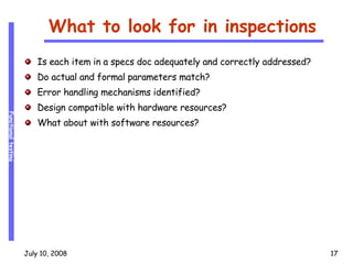 What to look for in inspections Is each item in a specs doc adequately and correctly addressed? Do actual and formal parameters match? Error handling mechanisms identified? Design compatible with hardware resources? What about with software resources? 