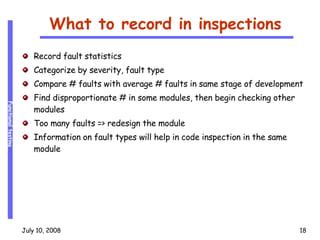 What to record in inspections Record fault statistics Categorize by severity, fault type Compare # faults with average # faults in same stage of development Find disproportionate # in some modules, then begin checking other modules Too many faults => redesign the module Information on fault types will help in code inspection in the same module 