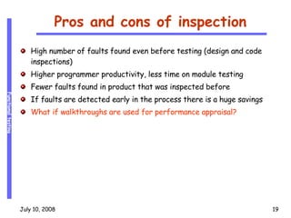 Pros and cons of inspection High number of faults found even before testing (design and code inspections) Higher programmer productivity, less time on module testing Fewer faults found in product that was inspected before If faults are detected early in the process there is a huge savings What if walkthroughs are used for performance appraisal? 