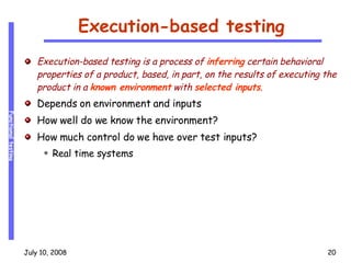 Execution-based testing Execution-based testing is a process of  inferring  certain behavioral properties of a product, based, in part, on the results of executing the product in a  known environment  with  selected inputs . Depends on environment and inputs How well do we know the environment? How much control do we have over test inputs? Real time systems 