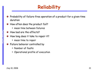 Reliability Probability of failure-free operation of a product for a given time duration How often does the product fail? mean time between failures How bad are the effects? How long does it take to repair it? mean time to repair Failure behavior controlled by Number of faults Operational profile of execution 