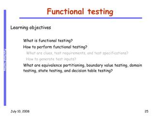 Functional testing Learning objectives What is functional testing? How to perform functional testing? What are clues, test requirements, and test specifications? How to generate test inputs?  What are equivalence partitioning, boundary value testing, domain testing, state testing, and decision table testing? 