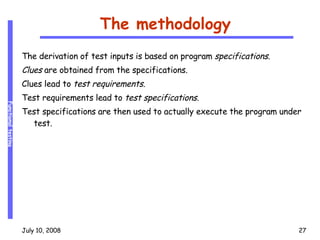 The methodology The derivation of test inputs is based on program  specifications . Clues  are obtained from the specifications. Clues lead to  test requirements . Test requirements lead to  test specifications . Test specifications are then used to actually execute the program under test. 