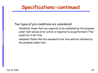 Specifications-continued Two types of pre-conditions are considered: Validated : those that are required to be validated by the program under test and an error action is required to be performed if the condition is not true.  Assumed : those that are assumed to be true and not checked by the program under test. 