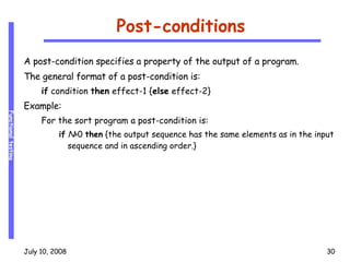 Post-conditions A post-condition specifies a property of the output of a program. The general format of a post-condition is: if  condition  then  effect-1 { else  effect-2} Example: For the sort program a post-condition is: if   N >0  then  {the output sequence has the same elements as in the input sequence and in ascending order.} 