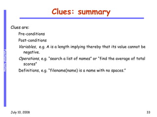 Clues: summary Clues are: Pre-conditions Post-conditions Variables ,  e.g. A is a length implying thereby that its value cannot be negative. Operations , e.g. “search a list of names” or “find the average of total scores” Definitions, e.g. “filename(name) is a name with no spaces.” 