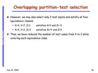 Overlapping partition-test selection However, we may also select only 2 test inputs and satisfy all four equivalence classes: X=4, Y=7, Z=1 satisfies X<Y and Z<=Y X=4, Y=2, Z=3 satisfies X>=Y and Z>Y Thus, we have reduced the number of test cases from 4 to 2 while covering each equivalence class. 