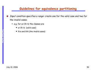 Guidelines for equivalence partitioning Input condition specifies a range : create one for the valid case and two for the invalid cases. e.g. for a<=X<=b the classes are  a<=X<=b  (valid case) X<a and X>b (the invalid cases) 