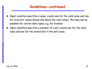 Guidelines-continued Input condition specifies a value : create one for the valid value and two for incorrect values (below and above the valid value). This may not be possible for certain data types, e.g. for  boolean . Input condition specifies a member of a set : create one for the valid value and one for the invalid (not in the set) value. 