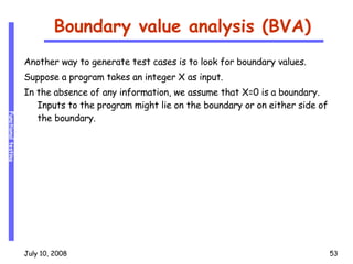 Boundary value analysis (BVA) Another way to generate test cases is to look for boundary values. Suppose a program takes an integer X as input. In the absence of any information, we assume that X=0 is a boundary. Inputs to the program might lie on the boundary or on either side of the boundary. 
