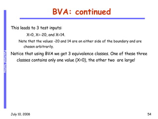 BVA: continued This leads to 3 test inputs: X=0, X=-20, and X=14. Note that the values -20 and 14 are on either side of the boundary and are chosen arbitrarily. Notice that using BVA we get 3 equivalence classes. One of these three classes contains only one value (X=0), the other two  are large! 