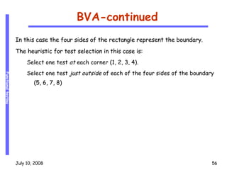 BVA-continued In this case the four sides of the rectangle represent the boundary. The heuristic for test selection in this case is: Select one test  at  each corner (1, 2, 3, 4). Select one test  just outside  of each of the four sides of the boundary (5, 6, 7, 8) 
