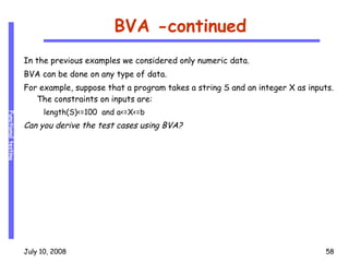 BVA -continued In the previous examples we considered only numeric data. BVA can be done on any type of data. For example, suppose that a program takes a string S and an integer X as inputs. The constraints on inputs are: length(S)<=100  and a<=X<=b Can you derive the test cases using BVA? 