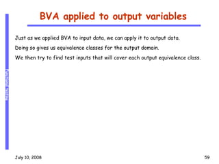 BVA applied to output variables Just as we applied BVA to input data, we can apply it to output data. Doing so gives us equivalence classes for the output domain. We then try to find test inputs that will cover each output equivalence class. 