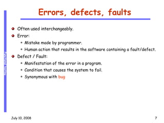 Errors, defects, faults Often used interchangeably. Error:  Mistake made by programmer. Human action that results in the software containing a fault/defect. Defect / Fault: Manifestation of the error in a program. Condition that causes the system to fail. Synonymous with  bug 