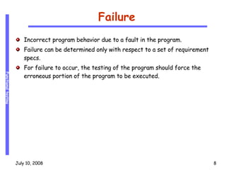 Failure Incorrect program behavior due to a fault in the program. Failure can be determined only with respect to a set of requirement specs. For failure to occur, the testing of the program should force the erroneous portion of the program to be executed. 