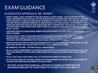 EXAM GUIDANCE
• TIMING:
 HIGHER LEVEL
 3 HOURS (180 MINUTES)
 SPEND 3 TO 5 MINUTES PREVIEWING EXAM PAPER AT START
 SECTION A: RECOMMENDED TIME = 45 MINUTES MAX [35 MINUTES OR LESS WOULD BE
IDEAL]
 SECTION B: RECOMMENDED TIME = 130 MINUTES MAX (32.5 TO 35 MIN/QUESTION)
 KEY TIP: WHEN STUDYING, GET INTO THE HABIT OF DOING QUESTIONS RELATIVE TO THE
TIMING SUGGESTED. WHEN IN THE EXAM, HAVE TIME QUES OR BE VIGILANT OF TIME
DURING THE EXAM TO REMIND YOU TO PROGRESS FROM ONE QUESTION TO ANOTHER.
 ORDINARY LEVEL
 2.5 HOURS (150 MINUTES)
 SPEND 3 TO 5 MINUTES PREVIEWING EXAM PAPER AT START
 SECTION A: RECOMMENDED TIME = 25 TO 30 MINUTES MAX
 SECTION B: RECOMMENDED TIME = 120 MINUTES MAX (30 MIN/QUESTION)
 KEY TIP: WHEN STUDYING, GET INTO THE HABIT OF DOING QUESTIONS RELATIVE TO THE
TIMING SUGGESTED. WHEN IN THE EXAM, HAVE TIME QUES OR BE VIGILANT OF TIME
DURING THE EXAM TO REMIND YOU TO PROGRESS FROM ONE QUESTION TO ANOTHER.
 