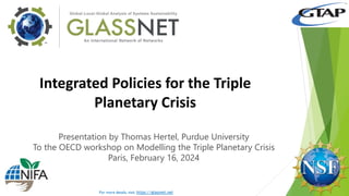 Global-to-Local Analysis of Systems Sustainability
Department of Agricultural Economics, Purdue University
403 West State Street, West Lafayette, IN 47907 USA
glassnet@purdue.edu
Integrated Policies for the Triple
Planetary Crisis
Presentation by Thomas Hertel, Purdue University
To the OECD workshop on Modelling the Triple Planetary Crisis
Paris, February 16, 2024
For more details, visit: https://glassnet.net
 