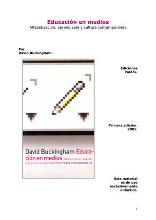 Educación en medios
Alfabetización, aprendizaje y cultura contemporánea
Por
David Buckingham.
Ediciones
Paidós.
Primera edición:
2005.
Este material
es de uso
exclusivamente
didáctico.
1
 