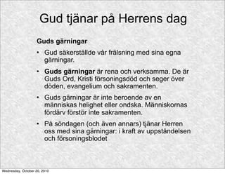 Gud tjänar på Herrens dag
                    Guds gärningar
                       Gud säkerställde vår frälsning med sina egna
                        gärningar.
                       Guds gärningar är rena och verksamma. De är
                        Guds Ord, Kristi försoningsdöd och seger över
                        döden, evangelium och sakramenten.
                       Guds gärningar är inte beroende av en
                        människas helighet eller ondska. Människornas
                        fördärv förstör inte sakramenten.
                       På söndagen (och även annars) tjänar Herren
                        oss med sina gärningar: i kraft av uppståndelsen
                        och försoningsblodet



Wednesday, October 20, 2010
 